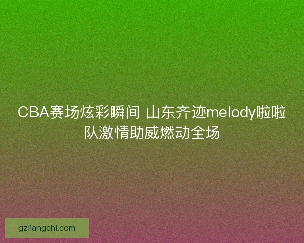 CBA赛场炫彩瞬间 山东齐迹melody啦啦队激情助威燃动全场