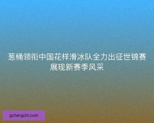 葱桶领衔中国花样滑冰队全力出征世锦赛展现新赛季风采