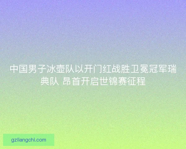 中国男子冰壶队以开门红战胜卫冕冠军瑞典队 昂首开启世锦赛征程